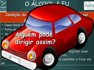 O ÁLCOOL & EU Capacidade de concentração reduzida.  Falta de coordenação entre o cérebro e os músculos.  As ordens para agir e reagir ficam muito prejudicadas.  Comportamento bastante alterado.  Dificuldade de se localizar no tempo e no espaço. Capacidade visual comprometida, com deficiência de enxergar pelas laterais, visualizar formas dos objetos, suas cores e de identificar objetos em movimento. Prejuízo do equilíbrio. Dificuldade para caminhar e ficar em pé.   Condição do corpo com 6 dg  (decigramas)  de álcool  por litro de sangue e mais Alguém pode  dirigir assim? 