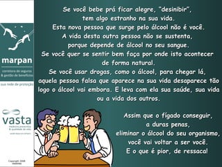 Se você bebe prá ficar alegre, “desinibir”,  tem algo estranho na sua vida. Esta nova pessoa que surge pelo álcool não é você. A vida desta outra pessoa não se sustenta,  porque depende de álcool no seu sangue. Se você quer se sentir bem faça por onde isto acontecer  de forma natural. Se você usar drogas, como o álcool, para chegar lá,  aquela pessoa falsa que aparece na sua vida desaparece tão logo o álcool vai embora. E leva com ela sua saúde, sua vida ou a vida dos outros. Assim que o fígado conseguir, a duras penas,  eliminar o álcool do seu organismo, você vai voltar a ser você. E o que é pior, de ressaca!   Copyright 2008 MARPAN 