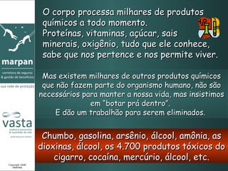 O corpo processa milhares de produtos químicos a todo momento.  Proteínas, vitaminas, açúcar, sais  minerais, oxigênio, tudo que ele conhece, sabe que nos pertence e nos permite viver. Mas existem milhares de outros produtos químicos que não fazem parte do organismo humano, não são necessários para manter a nossa vida, mas insistimos em “botar prá dentro”.  E dão um trabalhão para serem eliminados.  Chumbo, gasolina, arsênio, álcool, amônia, as dioxinas, álcool, os 4.700 produtos tóxicos do cigarro, cocaína, mercúrio, álcool, etc. Copyright 2008 MARPAN 