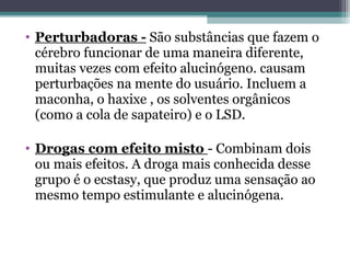 • Perturbadoras - São substâncias que fazem o
cérebro funcionar de uma maneira diferente,
muitas vezes com efeito alucinógeno. causam
perturbações na mente do usuário. Incluem a
maconha, o haxixe , os solventes orgânicos
(como a cola de sapateiro) e o LSD.
• Drogas com efeito misto - Combinam dois
ou mais efeitos. A droga mais conhecida desse
grupo é o ecstasy, que produz uma sensação ao
mesmo tempo estimulante e alucinógena.
 