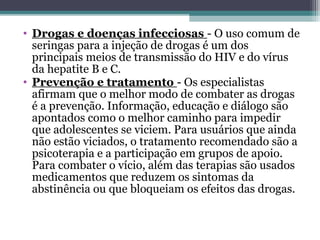 • Drogas e doenças infecciosas - O uso comum de
seringas para a injeção de drogas é um dos
principais meios de transmissão do HIV e do vírus
da hepatite B e C.
• Prevenção e tratamento - Os especialistas
afirmam que o melhor modo de combater as drogas
é a prevenção. Informação, educação e diálogo são
apontados como o melhor caminho para impedir
que adolescentes se viciem. Para usuários que ainda
não estão viciados, o tratamento recomendado são a
psicoterapia e a participação em grupos de apoio.
Para combater o vício, além das terapias são usados
medicamentos que reduzem os sintomas da
abstinência ou que bloqueiam os efeitos das drogas.
 