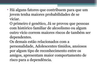• Há alguns fatores que contribuem para que um
jovem tenha maiores probabilidades de se
viciar.
O primeiro é genético, Já se provou que pessoas
com histórico familiar de alcoolismo ou algum
outro vício correm maiores riscos de também ser
dependentes.
Os demais estão relacionados com a
personalidade, Adolescentes tímidos, ansiosos
por algum tipo de reconhecimento entre os
amigos, apresentam maior comportamento de
risco para a dependência.
 
