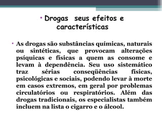 • Drogas seus efeitos e
características 
 
• As drogas são substâncias químicas, naturais
ou sintéticas, que provocam alterações
psíquicas e físicas a quem as consome e
levam à dependência. Seu uso sistemático
traz sérias conseqüências físicas,
psicológicas e sociais, podendo levar à morte
em casos extremos, em geral por problemas
circulatórios ou respiratórios. Além das
drogas tradicionais, os especialistas também
incluem na lista o cigarro e o álcool.
 