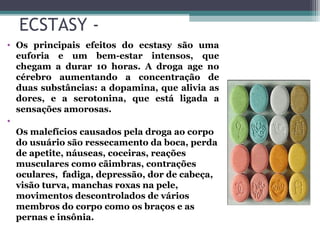 ECSTASY -
• Os principais efeitos do ecstasy são uma
euforia e um bem-estar intensos, que
chegam a durar 10 horas. A droga age no
cérebro aumentando a concentração de
duas substâncias: a dopamina, que alivia as
dores, e a serotonina, que está ligada a
sensações amorosas.
•
Os malefícios causados pela droga ao corpo
do usuário são ressecamento da boca, perda
de apetite, náuseas, coceiras, reações
musculares como cãimbras, contrações
oculares, fadiga, depressão, dor de cabeça,
visão turva, manchas roxas na pele,
movimentos descontrolados de vários
membros do corpo como os braços e as
pernas e insônia.
 
