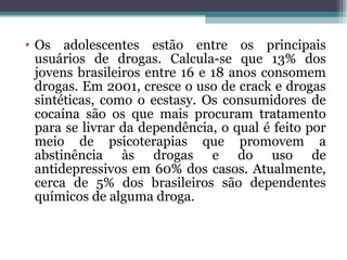 • Os adolescentes estão entre os principais
usuários de drogas. Calcula-se que 13% dos
jovens brasileiros entre 16 e 18 anos consomem
drogas. Em 2001, cresce o uso de crack e drogas
sintéticas, como o ecstasy. Os consumidores de
cocaína são os que mais procuram tratamento
para se livrar da dependência, o qual é feito por
meio de psicoterapias que promovem a
abstinência às drogas e do uso de
antidepressivos em 60% dos casos. Atualmente,
cerca de 5% dos brasileiros são dependentes
químicos de alguma droga.
 