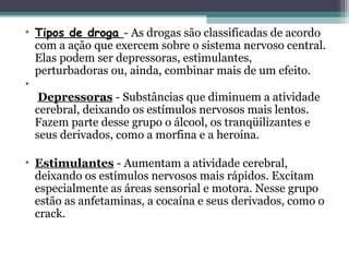 • Tipos de droga - As drogas são classificadas de acordo
com a ação que exercem sobre o sistema nervoso central.
Elas podem ser depressoras, estimulantes,
perturbadoras ou, ainda, combinar mais de um efeito.
•
Depressoras - Substâncias que diminuem a atividade
cerebral, deixando os estímulos nervosos mais lentos.
Fazem parte desse grupo o álcool, os tranqüilizantes e
seus derivados, como a morfina e a heroína.
• Estimulantes - Aumentam a atividade cerebral,
deixando os estímulos nervosos mais rápidos. Excitam
especialmente as áreas sensorial e motora. Nesse grupo
estão as anfetaminas, a cocaína e seus derivados, como o
crack.
 