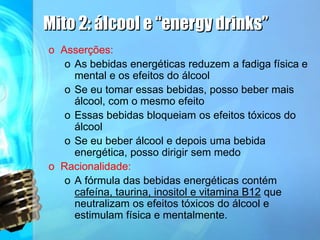 Mito 2: álcool e “energy drinks”
o Asserções:
o As bebidas energéticas reduzem a fadiga física e
mental e os efeitos do álcool
o Se eu tomar essas bebidas, posso beber mais
álcool, com o mesmo efeito
o Essas bebidas bloqueiam os efeitos tóxicos do
álcool
o Se eu beber álcool e depois uma bebida
energética, posso dirigir sem medo
o Racionalidade:
o A fórmula das bebidas energéticas contém
cafeína, taurina, inositol e vitamina B12 que
neutralizam os efeitos tóxicos do álcool e
estimulam física e mentalmente.
 