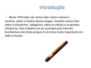 IntroduçãoNeste 1ºPeríodo nós vamos falar sobre o álcool e nicotina, sobre a história destas drogas. Também vamos falar sobre o alcoolismo , tabagismo, sobre os efeitos e as grandes influências. Este trabalho vai ser auxiliado pela Internet. Escolhemos este tema porque é um tema muito importante em todo o mundo.AlcoolismoAlcoolismo é a dependência do indivíduo ao álcool, considerada doença pela Organização Mundial da Saúde. 