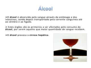 A pessoa dependente do álcool, além de prejudicar a sua própria vida, acaba afectando a sua família, amigos e colegas de trabalho. ÁlcoolO álcool é absorvido pelo sangue através do estômago e dos intestinos, sendo depois transportado pela corrente sanguínea até ao cérebro e ao fígado.