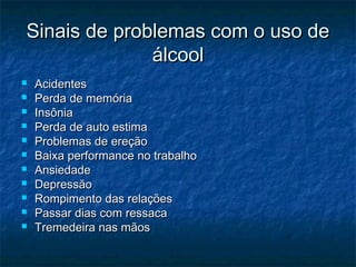 Sinais de problemas com o uso deSinais de problemas com o uso de
álcoolálcool
 AcidentesAcidentes
 Perda de memóriaPerda de memória
 InsôniaInsônia
 Perda de auto estimaPerda de auto estima
 Problemas de ereçãoProblemas de ereção
 Baixa performance no trabalhoBaixa performance no trabalho
 AnsiedadeAnsiedade
 DepressãoDepressão
 Rompimento das relaçõesRompimento das relações
 Passar dias com ressacaPassar dias com ressaca
 Tremedeira nas mãosTremedeira nas mãos
 