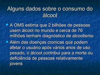 Alguns dados sobre o consumo doAlguns dados sobre o consumo do
álcoolálcool
 A OMS estima que 2 bilhões de pessoasA OMS estima que 2 bilhões de pessoas
usem álcool no mundo e cerca de 76usem álcool no mundo e cerca de 76
milhões tenham diagnóstico de alcoolismomilhões tenham diagnóstico de alcoolismo
 Além das doenças cronicas que podemAlém das doenças cronicas que podem
afetar o usuário após vários anos de usoafetar o usuário após vários anos de uso
pesado, o álcool contribui para a morte oupesado, o álcool contribui para a morte ou
deficiência de pessoas relativamentedeficiência de pessoas relativamente
jovensjovens
 