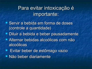 Para evitar intoxicação éPara evitar intoxicação é
importante:importante:
 Servir a bebida em forma de dosesServir a bebida em forma de doses
(controle a quantidade)(controle a quantidade)
 Diluir a bebida e beber pausadamenteDiluir a bebida e beber pausadamente
 Alternar bebidas alcoólicas com nãoAlternar bebidas alcoólicas com não
alcoólicasalcoólicas
 Evitar beber de estômago vazioEvitar beber de estômago vazio
 Não beber diariamenteNão beber diariamente
 
