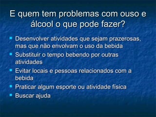 E quem tem problemas com ouso eE quem tem problemas com ouso e
álcool o que pode fazer?álcool o que pode fazer?
 Desenvolver atividades que sejam prazerosas,Desenvolver atividades que sejam prazerosas,
mas que não envolvam o uso da bebidamas que não envolvam o uso da bebida
 Substituir o tempo bebendo por outrasSubstituir o tempo bebendo por outras
atividadesatividades
 Evitar locais e pessoas relacionados com aEvitar locais e pessoas relacionados com a
bebidabebida
 Praticar algum esporte ou atividade físicaPraticar algum esporte ou atividade física
 Buscar ajudaBuscar ajuda
 