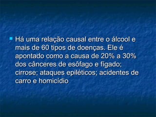 

Há uma relação causal entre o álcool e
mais de 60 tipos de doenças. Ele é
apontado como a causa de 20% a 30%
dos cânceres de esôfago e fígado;
cirrose; ataques epiléticos; acidentes de
carro e homicídio

 