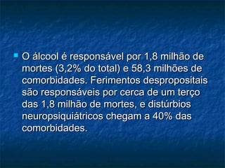 

O álcool é responsável por 1,8 milhão de
mortes (3,2% do total) e 58,3 milhões de
comorbidades. Ferimentos despropositais
são responsáveis por cerca de um terço
das 1,8 milhão de mortes, e distúrbios
neuropsiquiátricos chegam a 40% das
comorbidades.

 