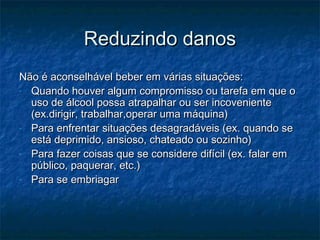 Reduzindo danos
Não é aconselhável beber em várias situações:
- Quando houver algum compromisso ou tarefa em que o
uso de álcool possa atrapalhar ou ser incoveniente
(ex.dirigir, trabalhar,operar uma máquina)
- Para enfrentar situações desagradáveis (ex. quando se
está deprimido, ansioso, chateado ou sozinho)
- Para fazer coisas que se considere difícil (ex. falar em
público, paquerar, etc.)
- Para se embriagar

 