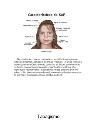 Nem todas as crianças que sofrem do distúrbio apresentam
todos os sintomas, por isso a doença é “recente”.A única forma de
prevenção do distúrbio é o não consumo do álcool,porém muitas
mulheres que consomem grandes quantidades de álcoolnão
menstruam regularmente, e por isso às vezes engravidam sem
saber, o álcoolpode causar danos logo nessas primeiras semanas
de gravidez, principalmente no cérebro do bebê.
Tabagismo
 