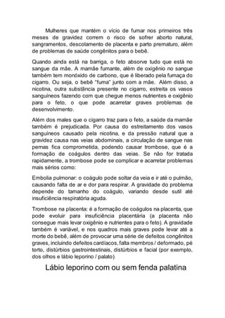 Mulheres que mantém o vício de fumar nos primeiros três
meses de gravidez correm o risco de sofrer aborto natural,
sangramentos, descolamento de placenta e parto prematuro, além
de problemas de saúde congênitos para o bebê.
Quando ainda está na barriga, o feto absorve tudo que está no
sangue da mãe. A mamãe fumante, além de oxigênio no sangue
também tem monóxido de carbono, que é liberado pela fumaça do
cigarro. Ou seja, o bebê “fuma” junto com a mãe. Além disso, a
nicotina, outra substância presente no cigarro, estreita os vasos
sanguíneos fazendo com que chegue menos nutrientes e oxigênio
para o feto, o que pode acarretar graves problemas de
desenvolvimento.
Além dos males que o cigarro traz para o feto, a saúde da mamãe
também é prejudicada. Por causa do estreitamento dos vasos
sanguíneos causado pela nicotina, e da pressão natural que a
gravidez causa nas veias abdominais, a circulação de sangue nas
pernas fica comprometida, podendo causar trombose, que é a
formação de coágulos dentro das veias. Se não for tratada
rapidamente, a trombose pode se complicar e acarretar problemas
mais sérios como:
Embolia pulmonar: o coágulo pode soltar da veia e ir até o pulmão,
causando falta de ar e dor para respirar. A gravidade do problema
depende do tamanho do coágulo, variando desde sutil até
insuficiência respiratória aguda.
Trombose na placenta: é a formação de coágulos na placenta, que
pode evoluir para insuficiência placentária (a placenta não
consegue mais levar oxigênio e nutrientes para o feto). A gravidade
também é variável, e nos quadros mais graves pode levar até a
morte do bebê, além de provocar uma série de defeitos congênitos
graves, incluindo defeitos cardíacos,falta membros / deformado, pé
torto, distúrbios gastrointestinais, distúrbios e facial (por exemplo,
dos olhos e lábio leporino / palato).
Lábio leporino com ou sem fenda palatina
 
