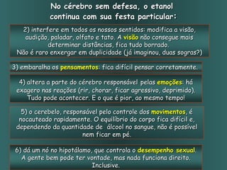 No cérebro sem defesa, o etanol  continua com sua festa particular : 5) o cerebelo, responsável pelo controle dos  movimentos , é nocauteado rapidamente. O equilíbrio do corpo fica difícil e, dependendo da quantidade de  álcool no sangue, não é possível nem ficar em pé. 2) interfere em todos os nossos sentidos: modifica a visão, audição, paladar, olfato e tato. A  visão  não consegue mais determinar distâncias, fica tudo borrado.  Não é raro enxergar em duplicidade (já imaginou, duas sogras?) 3) embaralha os  pensamentos : fica difícil pensar corretamente.  4) altera a parte do cérebro responsável   pelas  emoções : há exagero nas reações (rir, chorar, ficar agressivo, deprimido). Tudo pode acontecer. E o que é pior, ao mesmo tempo! 6) dá um nó no hipotálamo, que controla o  desempenho sexual . A gente bem pode ter vontade, mas nada funciona direito. Inclusive. 