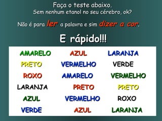 Faça o teste abaixo.   Sem nenhum etanol no seu cérebro, ok?  Não é para  ler  a palavra e sim  dizer a cor . E rápido!!! AMARELO AZUL LARANJA PRETO VERMELHO VERDE ROXO AMARELO VERMELHO LARANJA PRETO PRETO AZUL VERMELHO ROXO VERDE AZUL LARANJA 
