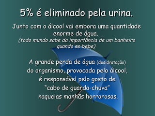 5% é eliminado pela urina.  Junto com o álcool vai embora uma quantidade enorme de água.  (todo mundo sabe da importância de um banheiro quando se bebe)  A grande perda de água  (desidratação)   do organismo, provocada pelo álcool,  é responsável pelo gosto de  “ cabo de guarda-chuva”  naquelas manhãs horrorosas. 