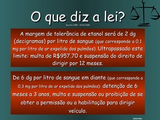 De 6 dg por litro de sangue em diante  (que corresponde a 0,3 mg por litro de ar expelido dos pulmões):  detenção de 6 meses a 3 anos, multa e suspensão ou proibição de se obter a permissão ou a habilitação para dirigir veículo. O que diz a lei? Decreto 6488 – 19/06/2008 A margem de tolerância de etanol será de 2 dg (decigramas) por litro de sangue  ( que corresponde a 0,1 mg por litro de ar expelido dos pulmões).  Ultrapassado este limite: multa de R$957,70 e suspensão do direito de dirigir por 12 meses. DENATRAN 