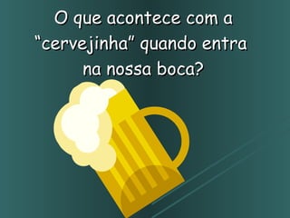 O que acontece com a “cervejinha” quando entra  na nossa boca? 