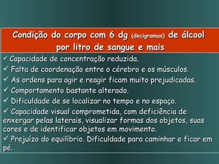Condição do corpo com 6 dg  (decigramas)  de álcool  por litro de sangue e mais Capacidade de concentração reduzida.  Falta de coordenação entre o cérebro e os músculos.  As ordens para agir e reagir ficam muito prejudicadas.  Comportamento bastante alterado.  Dificuldade de se localizar no tempo e no espaço. Capacidade visual comprometida, com deficiência de enxergar pelas laterais, visualizar formas dos objetos, suas cores e de identificar objetos em movimento. Prejuízo do equilíbrio. Dificuldade para caminhar e ficar em pé.   