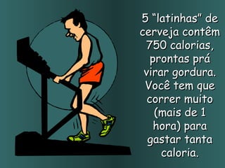 5 “latinhas” de cerveja contêm 750 calorias, prontas prá virar gordura. Você tem que correr muito (mais de 1 hora) para gastar tanta caloria. 