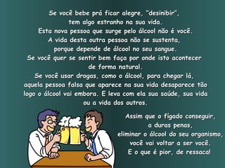 Se você bebe prá ficar alegre, “desinibir”,  tem algo estranho na sua vida. Esta nova pessoa que surge pelo álcool não é você. A vida desta outra pessoa não se sustenta,  porque depende de álcool no seu sangue. Se você quer se sentir bem faça por onde isto acontecer  de forma natural. Se você usar drogas, como o álcool, para chegar lá,  aquela pessoa falsa que aparece na sua vida desaparece tão logo o álcool vai embora. E leva com ela sua saúde, sua vida ou a vida dos outros. Assim que o fígado conseguir, a duras penas,  eliminar o álcool do seu organismo, você vai voltar a ser você. E o que é pior, de ressaca!   