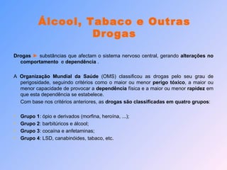 Drogas  ►  substâncias que afectam o sistema nervoso central, gerando  alterações no   comportamento  e  dependência  .  A  Organização Mundial da Saúde  (OMS) classificou as drogas pelo seu grau de perigosidade, seguindo critérios como o maior ou menor  perigo tóxico , a maior ou menor capacidade de provocar a  dependência  física e a maior ou menor  rapidez  em que esta dependência se estabelece. Com base nos critérios anteriores, as  drogas são classificadas em quatro grupos : Grupo 1 : ópio e derivados (morfina, heroína, ...); Grupo 2 : barbitúricos e álcool; Grupo 3 : cocaína e anfetaminas; Grupo 4 : LSD, canabinóides, tabaco, etc. Álcool, Tabaco e Outras Drogas 