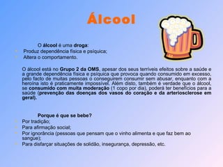 Álcool O  álcool  é uma  droga : Produz dependência física e psíquica; Altera o comportamento. O álcool está no  Grupo 2 da OMS , apesar dos seus terríveis efeitos sobre a saúde e a grande dependência física e psíquica que provoca quando consumido em excesso, pelo facto de muitas pessoas o conseguirem consumir sem abusar, enquanto com a heroína isto é praticamente impossível. Além disto, também é verdade que o álcool, se  consumido com muita moderação  (1 copo por dia), poderá ter benefícios para a saúde ( prevenção das doenças dos vasos do coração e da arteriosclerose em geral). Porque é que se bebe? Por tradição; Para afirmação social; Por ignorância (pessoas que pensam que o vinho alimenta e que faz bem ao sangue); Para disfarçar situações de solidão, insegurança, depressão, etc. 