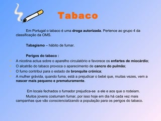 Tabaco Em Portugal o tabaco é uma  droga autorizada . Pertence ao grupo 4 da classificação da OMS. Tabagismo  – hábito de fumar.  Perigos do tabaco : A nicotina actua sobre o aparelho circulatório e favorece os  enfartes de miocárdio ; O alcatrão do tabaco provoca o aparecimento de  cancro do pulmão ; O fumo contribui para o estado de  bronquite crónica ; A mulher grávida, quando fuma, está a prejudicar o bebé que, muitas vezes, vem a  nascer mais pequeno e prematuramente .   Em locais fechados o fumador prejudica-se  a ele e aos que o rodeiam.  Muitos jovens costumam fumar, por isso hoje em dia há cada vez mais campanhas que vão  consciencializando  a população para os perigos do tabaco. 