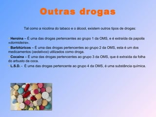 Outras drogas Tal como a nicotina do tabaco e o álcool, existem outros tipos de drogas: Heroína  – É uma das drogas pertencentes ao grupo 1 da OMS, e é extraída da papoila « dormideira ». Barbitúricos  – É uma das drogas pertencentes ao grupo 2 da OMS, esta é um dos medicamentos ( sedativos ) utilizados como droga. Cocaína  – É uma das drogas pertencentes ao grupo 3 da OMS, que é extraída da folha do arbusto da coca. L.S.D.  -  É uma das drogas pertencente ao grupo 4 da OMS, é uma substância química. 