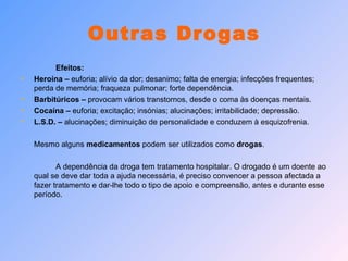 Outras Drogas Efeitos: Heroína –  euforia; alívio da dor; desanimo; falta de energia; infecções frequentes; perda de memória; fraqueza pulmonar; forte dependência. Barbitúricos –  provocam vários transtornos, desde o coma às doenças mentais. Cocaína –  euforia; excitação; insónias; alucinações; irritabilidade; depressão. L.S.D. –  alucinações; diminuição de personalidade e conduzem à esquizofrenia. Mesmo alguns  medicamentos  podem ser utilizados como  drogas . A dependência da droga tem tratamento hospitalar. O drogado é um doente ao qual se deve dar toda a ajuda necessária, é preciso convencer a pessoa afectada a fazer tratamento e dar-lhe todo o tipo de apoio e compreensão, antes e durante esse período. 