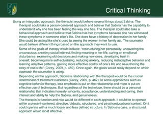 Critical ThinkingUsing an integrated approach, the therapist would believe several things about Sabina. The therapist could take a person-centered approach and believe that Sabina has the capability to understand why she has been feeling the way she has. The therapist could also take a behavioral approach and believe that Sabina has her symptoms because she has witnessed these symptoms in someone else’s life. She does have a history of depression in her family. She could be acting like she’s used to seeing the women in her family act. The counselor would believe different things based on the approach they want to use. 	Some of the goals of therapy would include: “restructuring her personality, uncovering the unconscious, creating social interest, finding meaning in her life, curing an emotional disturbance, examining old decisions and making new ones, developing trust in oneself, becoming more self-actualizing, reducing anxiety, reducing maladaptive behavior and learning adaptive patterns, gaining more effective control of one’s life and re-authoring the story of one’s life” (Corey, 2009, p. 459). Once again, the goals would really depend on which approach the counselor is using. 	Depending on the approach, Sabina’s relationship with the therapist would be the crucial determinant of treatment outcomes (Corey, 2009, p. 462). In some approaches such as cognitive behavior therapy, less emphasis is put on the relationship and more is put on effective use of techniques. But regardless of the technique, there should be a personal relationship that indicates honesty, sincerity, acceptance, understanding and caring, their interest and ability to help the Sabina, and genuineness.  	The therapist’s function and role would be different in each approach. It could be to operate within a present-centered, directive, didactic, structured, and psychoeducational context. Or it could operate with a much looser and less defined structure. In Sabina’s case, a structured approach would most affective. 