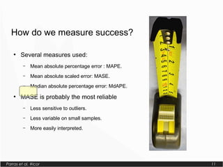 Parras et al. #lcor 11
How do we measure success?
●
Several measures used:
– Mean absolute percentage error : MAPE.
– Mean absolute scaled error: MASE.
– Median absolute percentage error: MdAPE.
●
MASE is probably the most reliable
– Less sensitive to outliers.
– Less variable on small samples.
– More easily interpreted.
 