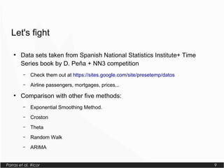Parras et al. #lcor 9
Let's fight
●
Data sets taken from Spanish National Statistics Institute+ Time
Series book by D. Peña + NN3 competition
– Check them out at https://sites.google.com/site/presetemp/datos
– Airline passengers, mortgages, prices...
●
Comparison with other five methods:
– Exponential Smoothing Method.
– Croston
– Theta
– Random Walk
– ARIMA
 