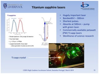 15
CERN High Gradient Accelerator School, Sesimbra Portugal, March 2019
Titanium sapphire lasers
• Hugely important laser
• Bandwidth! – 300nm
• Shortest pulses.
• Absorbs at 500nm – pump
with green laser.
• Commercially available petawatt
(PW) Ti:sapp lasers
• Workhorse of science research
Ti:sapp crystal
 