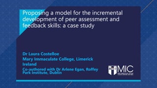 Proposing a model for the incremental
development of peer assessment and
feedback skills: a case study
Dr Laura Costelloe
Mary Immaculate College, Limerick
Ireland
Co-authored with Dr Arlene Egan, Roffey
Park Institute, Dublin
 