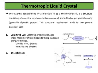 Thermotropic Liquid Crystal
 The essential requirement for a molecule to be a thermotropic LC is a structure
consisting of a central rigid core (often aromatic) and a flexible peripheral moiety
(generally aliphatic groups). This structural requirement leads to two general
classes of LCs:
1. Calamitic LCs: Calamitic or rod-like LCs are
those mesomorphic compounds that possess an
elongated shape.
Divided into 2 groups:
Nematic and Smectic
2. Discotic LCs:
 