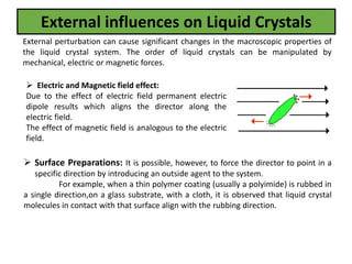 External influences on Liquid Crystals
External perturbation can cause significant changes in the macroscopic properties of
the liquid crystal system. The order of liquid crystals can be manipulated by
mechanical, electric or magnetic forces.
 Electric and Magnetic field effect:
Due to the effect of electric field permanent electric
dipole results which aligns the director along the
electric field.
The effect of magnetic field is analogous to the electric
field.
 Surface Preparations: It is possible, however, to force the director to point in a
specific direction by introducing an outside agent to the system.
For example, when a thin polymer coating (usually a polyimide) is rubbed in
a single direction,on a glass substrate, with a cloth, it is observed that liquid crystal
molecules in contact with that surface align with the rubbing direction.
 