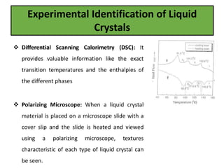 Experimental Identification of Liquid
Crystals
 Differential Scanning Calorimetry (DSC): It
provides valuable information like the exact
transition temperatures and the enthalpies of
the different phases
 Polarizing Microscope: When a liquid crystal
material is placed on a microscope slide with a
cover slip and the slide is heated and viewed
using a polarizing microscope, textures
characteristic of each type of liquid crystal can
be seen.
 