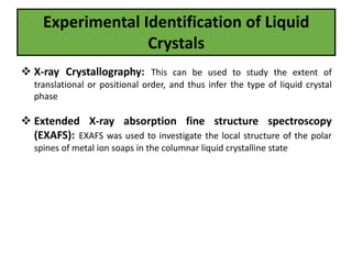 Experimental Identification of Liquid
Crystals
 X-ray Crystallography: This can be used to study the extent of
translational or positional order, and thus infer the type of liquid crystal
phase
 Extended X-ray absorption fine structure spectroscopy
(EXAFS): EXAFS was used to investigate the local structure of the polar
spines of metal ion soaps in the columnar liquid crystalline state
 