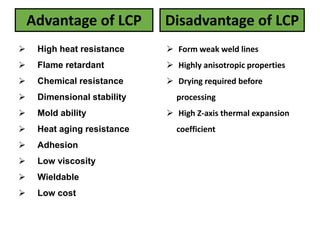 Advantage of LCP
 High heat resistance
 Flame retardant
 Chemical resistance
 Dimensional stability
 Mold ability
 Heat aging resistance
 Adhesion
 Low viscosity
 Wieldable
 Low cost
Disadvantage of LCP
 Form weak weld lines
 Highly anisotropic properties
 Drying required before
processing
 High Z-axis thermal expansion
coefficient
 