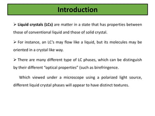  Liquid crystals (LCs) are matter in a state that has properties between
those of conventional liquid and those of solid crystal.
 For instance, an LC’s may flow like a liquid, but its molecules may be
oriented in a crystal like way.
 There are many different type of LC phases, which can be distinguish
by their different “optical properties” (such as birefringence.
Which viewed under a microscope using a polarized light source,
different liquid crystal phases will appear to have distinct textures.
Introduction
 