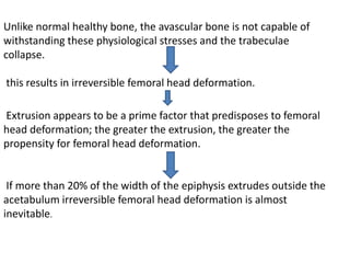 Unlike normal healthy bone, the avascular bone is not capable of
withstanding these physiological stresses and the trabeculae
collapse.
this results in irreversible femoral head deformation.
Extrusion appears to be a prime factor that predisposes to femoral
head deformation; the greater the extrusion, the greater the
propensity for femoral head deformation.
If more than 20% of the width of the epiphysis extrudes outside the
acetabulum irreversible femoral head deformation is almost
inevitable.
 