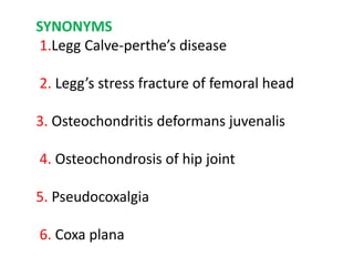 SYNONYMS
1.Legg Calve-perthe’s disease
2. Legg’s stress fracture of femoral head
3. Osteochondritis deformans juvenalis
4. Osteochondrosis of hip joint
5. Pseudocoxalgia
6. Coxa plana
 