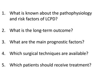 1. What is known about the pathophysiology
and risk factors of LCPD?
2. What is the long-term outcome?
3. What are the main prognostic factors?
4. Which surgical techniques are available?
5. Which patients should receive treatment?
 