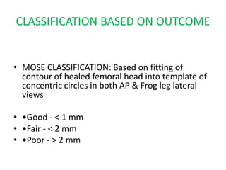 CLASSIFICATION BASED ON OUTCOME
• MOSE CLASSIFICATION: Based on fitting of
contour of healed femoral head into template of
concentric circles in both AP & Frog leg lateral
views
• •Good - < 1 mm
• •Fair - < 2 mm
• •Poor - > 2 mm
 